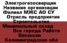 Электрогазосварщик › Название организации ­ Филиал МЖС АО СУ-155 › Отрасль предприятия ­ Строительство › Минимальный оклад ­ 45 000 - Все города Работа » Вакансии   . Калининградская обл.,Приморск г.